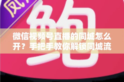 微信视频号直播的同城怎么开？手把手教你解锁同城流量入口的完整运营指南