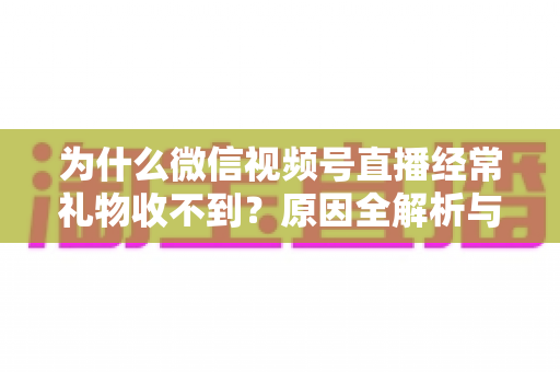 为什么微信视频号直播经常礼物收不到?原因全解析与实用解决指南 为什么微信视频号直播经常礼物收不到?原因全解析与实用解决指南