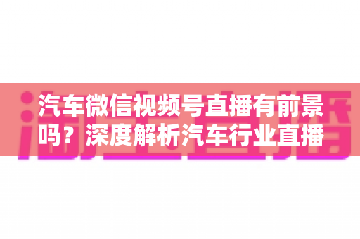汽车微信视频号直播有前景吗？深度解析汽车行业直播营销的机遇、玩法与实战路径