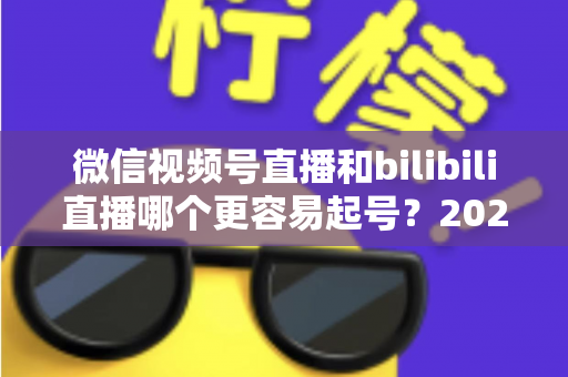 微信视频号直播和bilibili直播哪个更容易起号?2025年新手主播选平台深度对比指南 微信视频号直播和bilibili直播哪个更容易起号?2025年新手主播选平台深度对比指南