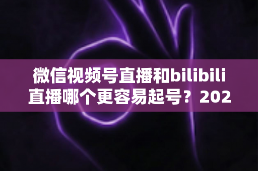 微信视频号直播和bilibili直播哪个更容易起号?2025年新手主播选平台深度对比指南 微信视频号直播和bilibili直播哪个更容易起号?2025年新手主播选平台深度对比指南