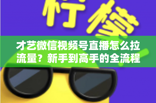 才艺微信视频号直播怎么拉流量？新手到高手的全流程引流实战指南