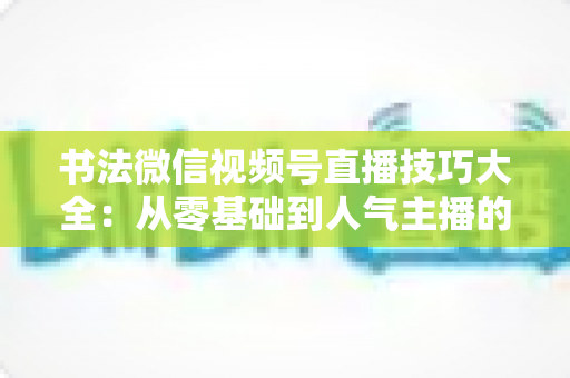 书法微信视频号直播技巧大全:从零基础到人气主播的实战指南 书法微信视频号直播技巧大全:从零基础到人气主播的实战指南