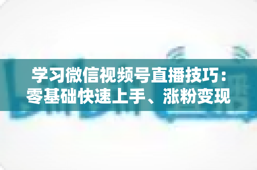 学习微信视频号直播技巧:零基础快速上手、涨粉变现的实战全攻略 学习微信视频号直播技巧:零基础快速上手、涨粉变现的实战全攻略