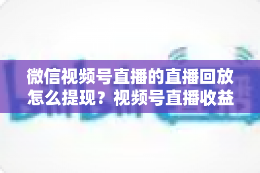 微信视频号直播的直播回放怎么提现?视频号直播收益提现全流程详解与实用指南 微信视频号直播的直播回放怎么提现?视频号直播收益提现全流程详解与实用指南