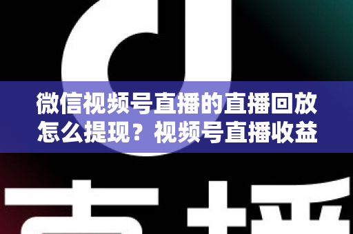微信视频号直播的直播回放怎么提现?视频号直播收益提现全流程详解与实用指南 微信视频号直播的直播回放怎么提现?视频号直播收益提现全流程详解与实用指南
