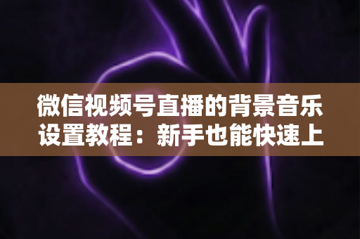 微信视频号直播的背景音乐设置教程:新手也能快速上手的全流程实操指南 微信视频号直播的背景音乐设置教程:新手也能快速上手的全流程实操指南