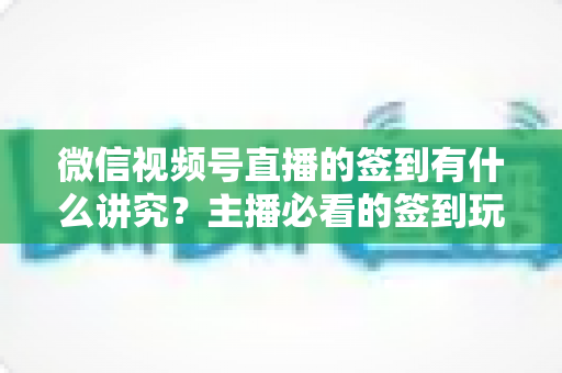 微信视频号直播的签到有什么讲究？主播必看的签到玩法与运营技巧全解析