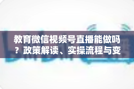 教育微信视频号直播能做吗?政策解读、实操流程与变现路径全解析 教育微信视频号直播能做吗?政策解读、实操流程与变现路径全解析