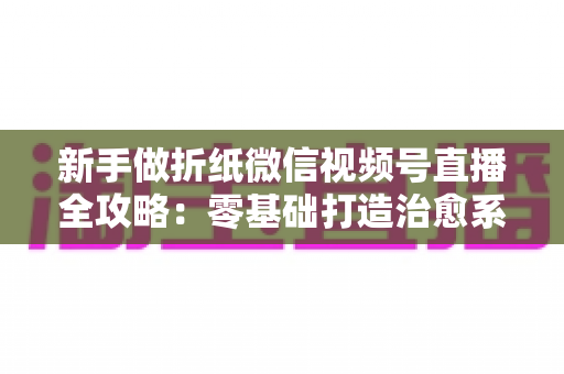 新手做折纸微信视频号直播全攻略:零基础打造治愈系人气直播间 新手做折纸微信视频号直播全攻略:零基础打造治愈系人气直播间