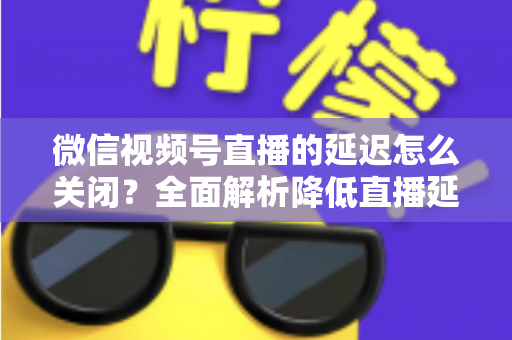 微信视频号直播的延迟怎么关闭?全面解析降低直播延迟的实用方法与优化技巧 微信视频号直播的延迟怎么关闭?全面解析降低直播延迟的实用方法与优化技巧