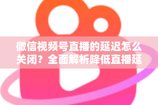 微信视频号直播的延迟怎么关闭？全面解析降低直播延迟的实用方法与优化技巧