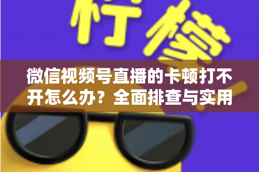微信视频号直播的卡顿打不开怎么办？全面排查与实用解决方案大放送