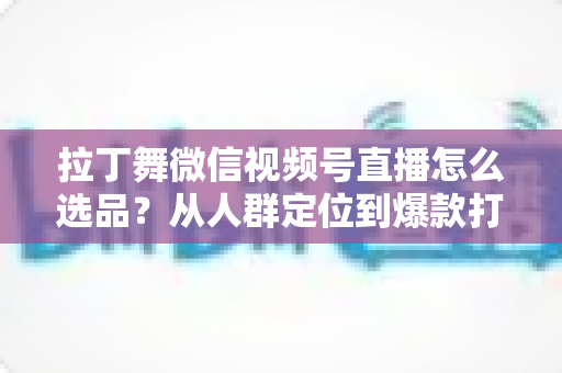 拉丁舞微信视频号直播怎么选品?从人群定位到爆款打造的选品全攻略 拉丁舞微信视频号直播怎么选品?从人群定位到爆款打造的选品全攻略