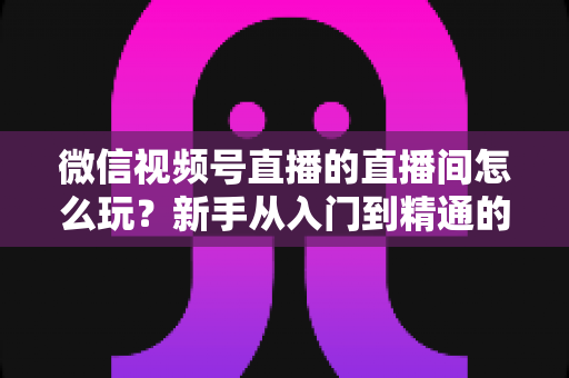 微信视频号直播的直播间怎么玩?新手从入门到精通的完整玩法指南 微信视频号直播的直播间怎么玩?新手从入门到精通的完整玩法指南