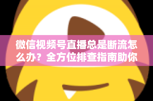 微信视频号直播总是断流怎么办?全方位排查指南助你直播稳如磐石 微信视频号直播总是断流怎么办?全方位排查指南助你直播稳如磐石