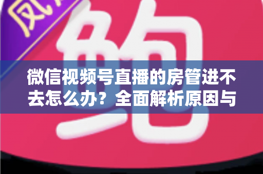 微信视频号直播的房管进不去怎么办？全面解析原因与实用解决方案指南
