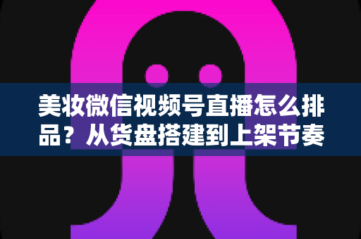 美妆微信视频号直播怎么排品?从货盘搭建到上架节奏的高转化排品实战指南 美妆微信视频号直播怎么排品?从货盘搭建到上架节奏的高转化排品实战指南