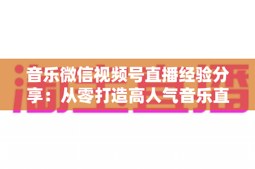 音乐微信视频号直播经验分享：从零打造高人气音乐直播间的实战指南