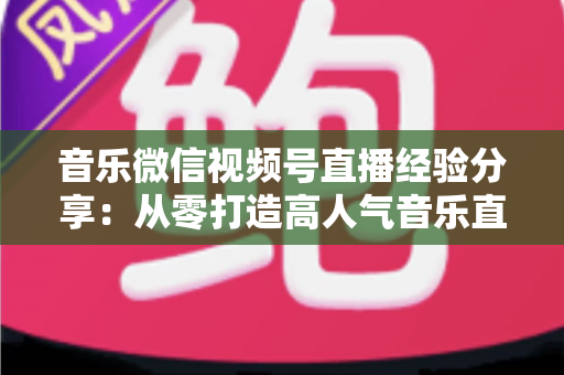 音乐微信视频号直播经验分享：从零打造高人气音乐直播间的实战指南