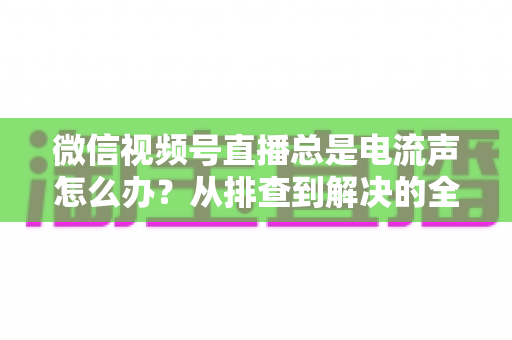微信视频号直播总是电流声怎么办?从排查到解决的全流程实用指南 微信视频号直播总是电流声怎么办?从排查到解决的全流程实用指南
