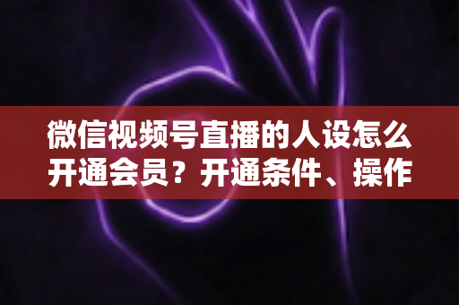 微信视频号直播的人设怎么开通会员？开通条件、操作步骤与人设打造全攻略
