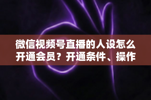 微信视频号直播的人设怎么开通会员？开通条件、操作步骤与人设打造全攻略