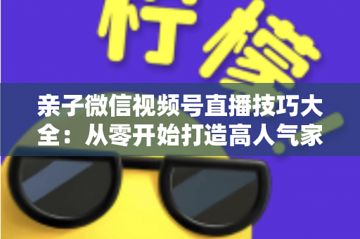 亲子微信视频号直播技巧大全:从零开始打造高人气家庭直播间的实战指南 亲子微信视频号直播技巧大全:从零开始打造高人气家庭直播间的实战指南