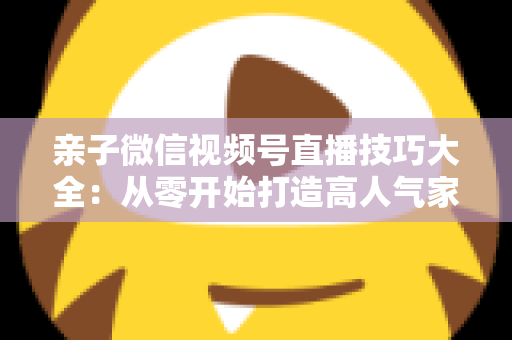 亲子微信视频号直播技巧大全:从零开始打造高人气家庭直播间的实战指南 亲子微信视频号直播技巧大全:从零开始打造高人气家庭直播间的实战指南