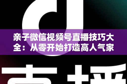 亲子微信视频号直播技巧大全：从零开始打造高人气家庭直播间的实战指南
