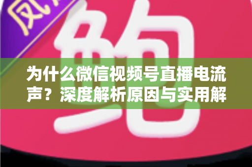 为什么微信视频号直播电流声？深度解析原因与实用解决指南