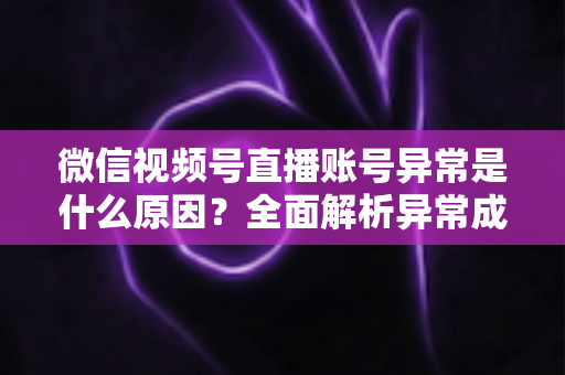 微信视频号直播账号异常是什么原因?全面解析异常成因、解决方法与预防指南 微信视频号直播账号异常是什么原因?全面解析异常成因、解决方法与预防指南
