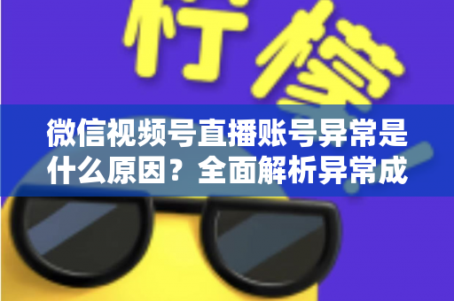 微信视频号直播账号异常是什么原因?全面解析异常成因、解决方法与预防指南 微信视频号直播账号异常是什么原因?全面解析异常成因、解决方法与预防指南