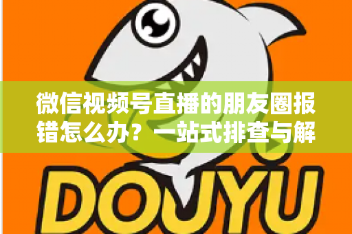 微信视频号直播的朋友圈报错怎么办?一站式排查与解决全攻略 微信视频号直播的朋友圈报错怎么办?一站式排查与解决全攻略