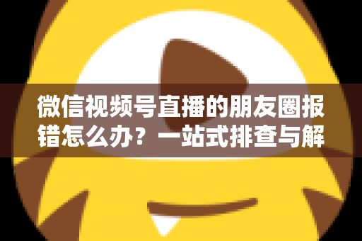 微信视频号直播的朋友圈报错怎么办?一站式排查与解决全攻略 微信视频号直播的朋友圈报错怎么办?一站式排查与解决全攻略