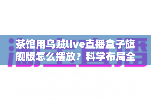茶馆用乌贼live直播盒子旗舰版怎么摆放?科学布局全攻略与实用技巧详解 茶馆用乌贼live直播盒子旗舰版怎么摆放?科学布局全攻略与实用技巧详解