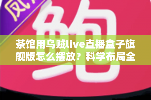 茶馆用乌贼live直播盒子旗舰版怎么摆放？科学布局全攻略与实用技巧详解