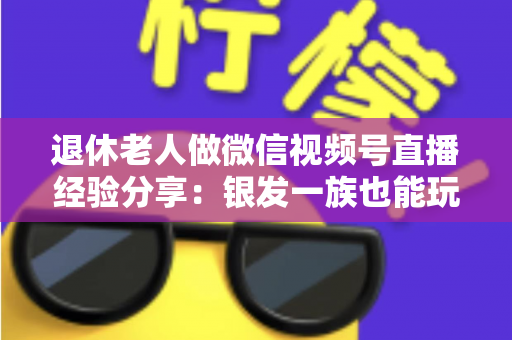 退休老人做微信视频号直播经验分享：银发一族也能玩转直播间的实用指南