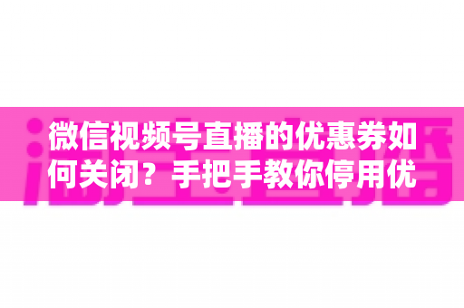 微信视频号直播的优惠券如何关闭？手把手教你停用优惠券的完整步骤与避坑指南