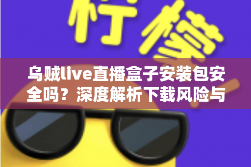 乌贼live直播盒子安装包安全吗？深度解析下载风险与安全防护全攻略