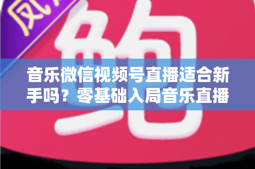 音乐微信视频号直播适合新手吗？零基础入局音乐直播的机遇、挑战与实操全指南