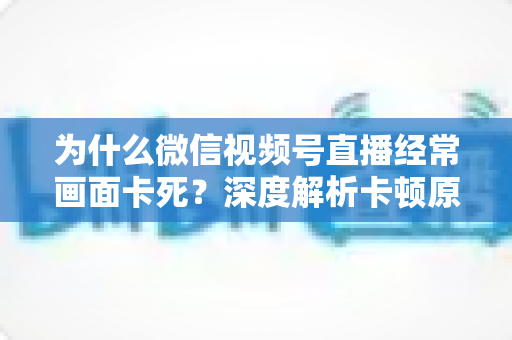 为什么微信视频号直播经常画面卡死？深度解析卡顿原因与实用解决指南