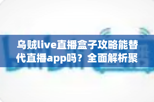 乌贼live直播盒子攻略能替代直播app吗？全面解析聚合直播工具的真实价值与使用边界