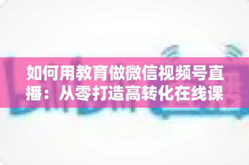 如何用教育做微信视频号直播：从零打造高转化在线课堂的实战指南