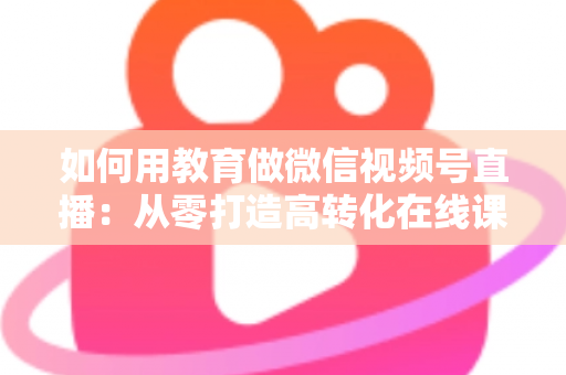 如何用教育做微信视频号直播：从零打造高转化在线课堂的实战指南