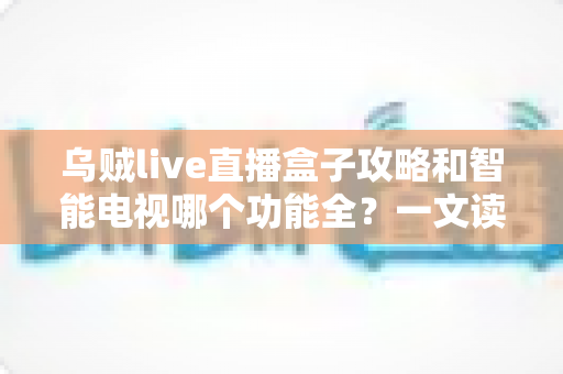 乌贼live直播盒子攻略和智能电视哪个功能全？一文读懂双方案优劣，选对家庭观影神器