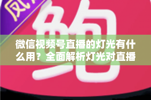 微信视频号直播的灯光有什么用?全面解析灯光对直播画质的决定性影响与布置技巧 微信视频号直播的灯光有什么用?全面解析灯光对直播画质的决定性影响与布置技巧