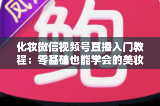 化妆微信视频号直播入门教程:零基础也能学会的美妆直播全攻略 化妆微信视频号直播入门教程:零基础也能学会的美妆直播全攻略
