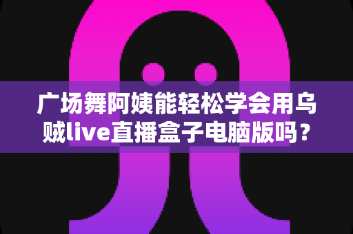 广场舞阿姨能轻松学会用乌贼live直播盒子电脑版吗？中老年直播入门全攻略助力银发族轻松开播