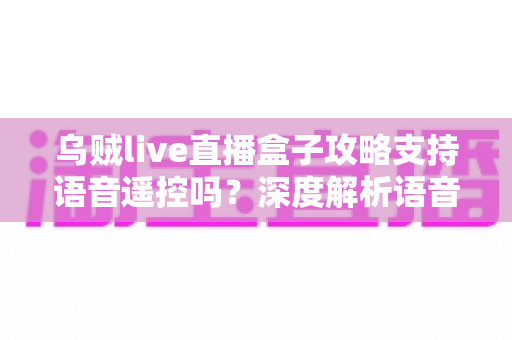 乌贼live直播盒子攻略支持语音遥控吗？深度解析语音遥控功能与实用技巧全指南